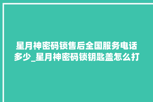 星月神密码锁售后全国服务电话多少_星月神密码锁钥匙盖怎么打开 。神密