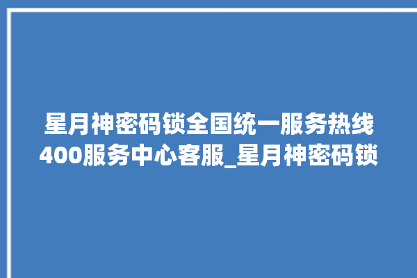 星月神密码锁全国统一服务热线400服务中心客服_星月神密码锁怎么改密码 。神密