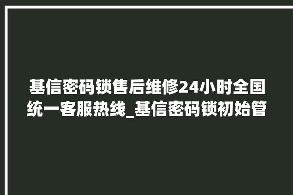 基信密码锁售后维修24小时全国统一客服热线_基信密码锁初始管理员密码忘了 。密码锁