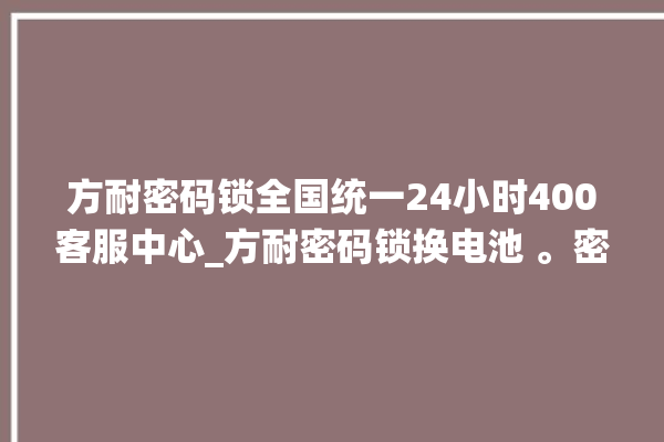 方耐密码锁全国统一24小时400客服中心_方耐密码锁换电池 。密码锁