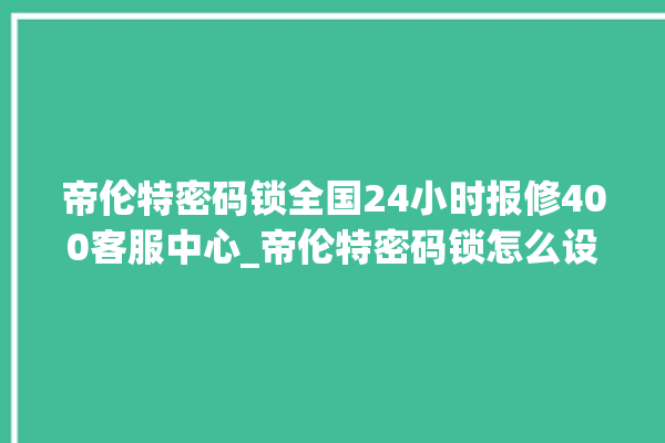 帝伦特密码锁全国24小时报修400客服中心_帝伦特密码锁怎么设置指纹 。密码锁