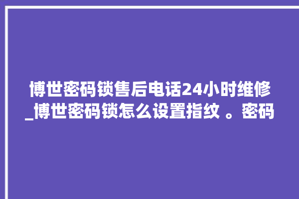 博世密码锁售后电话24小时维修_博世密码锁怎么设置指纹 。密码锁