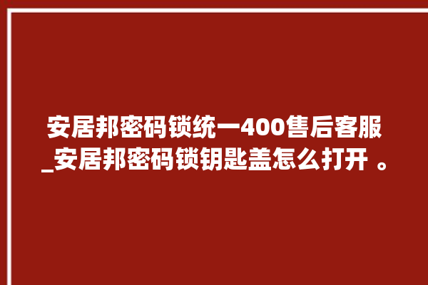 安居邦密码锁统一400售后客服_安居邦密码锁钥匙盖怎么打开 。密码锁