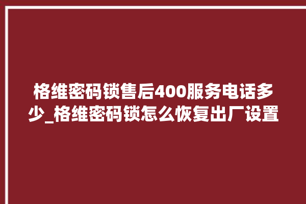 格维密码锁售后400服务电话多少_格维密码锁怎么恢复出厂设置 。密码锁