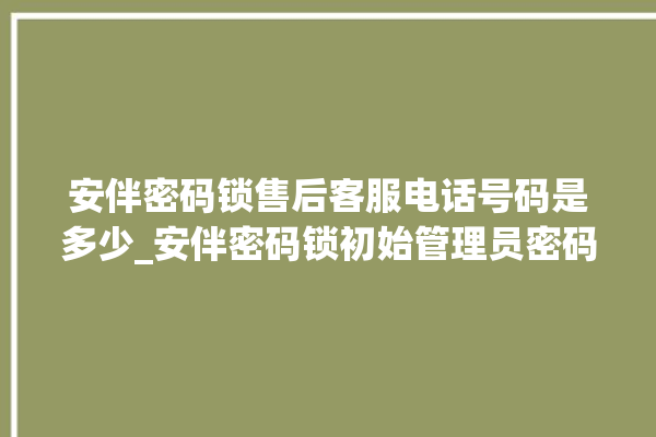 安伴密码锁售后客服电话号码是多少_安伴密码锁初始管理员密码忘了 。密码锁