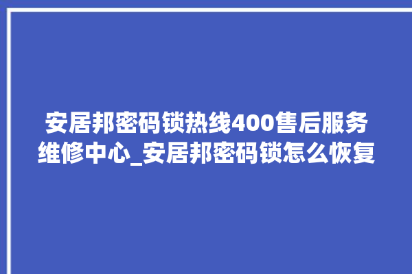 安居邦密码锁热线400售后服务维修中心_安居邦密码锁怎么恢复出厂设置 。密码锁