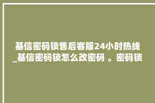 基信密码锁售后客服24小时热线_基信密码锁怎么改密码 。密码锁