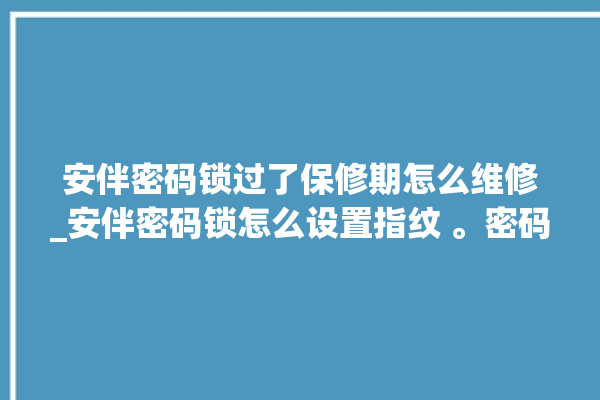 安伴密码锁过了保修期怎么维修_安伴密码锁怎么设置指纹 。密码锁