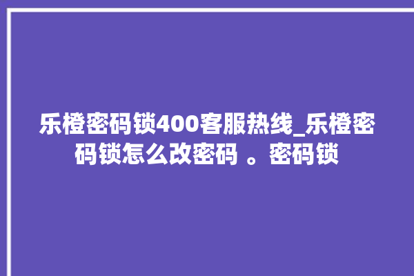 乐橙密码锁400客服热线_乐橙密码锁怎么改密码 。密码锁