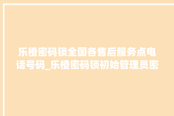 乐橙密码锁全国各售后服务点电话号码_乐橙密码锁初始管理员密码忘了 。密码锁