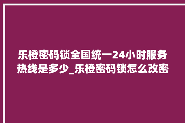 乐橙密码锁全国统一24小时服务热线是多少_乐橙密码锁怎么改密码 。密码锁