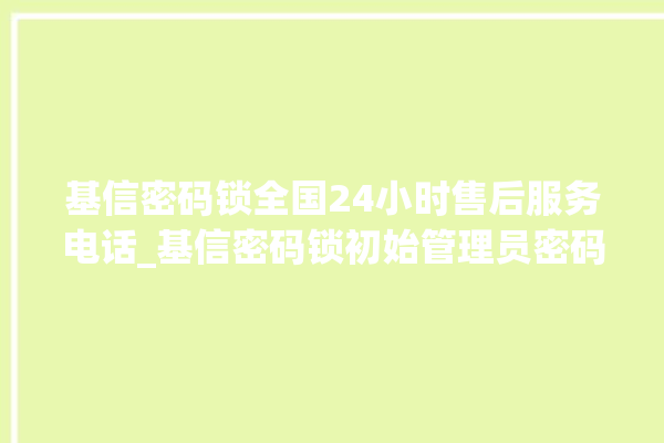 基信密码锁全国24小时售后服务电话_基信密码锁初始管理员密码忘了 。密码锁