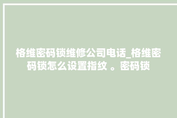 格维密码锁维修公司电话_格维密码锁怎么设置指纹 。密码锁