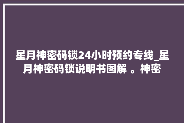 星月神密码锁24小时预约专线_星月神密码锁说明书图解 。神密