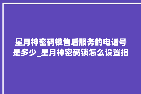 星月神密码锁售后服务的电话号是多少_星月神密码锁怎么设置指纹 。神密