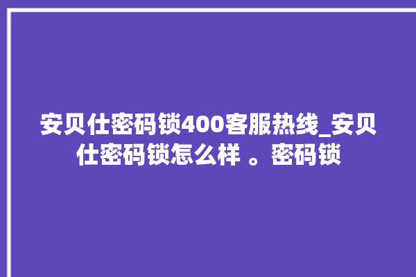 安贝仕密码锁400客服热线_安贝仕密码锁怎么样 。密码锁