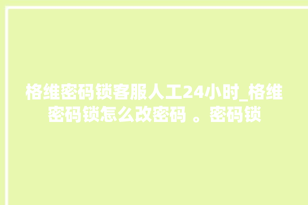 格维密码锁客服人工24小时_格维密码锁怎么改密码 。密码锁