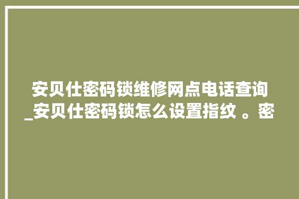 安贝仕密码锁维修网点电话查询_安贝仕密码锁怎么设置指纹 。密码锁