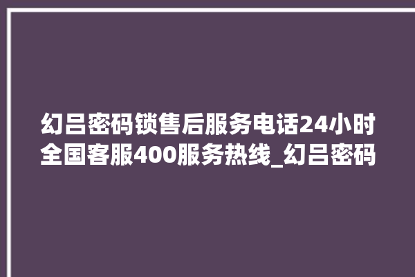 幻吕密码锁售后服务电话24小时全国客服400服务热线_幻吕密码锁换电池 。密码锁