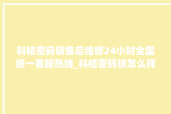 科桔密码锁售后维修24小时全国统一客服热线_科桔密码锁怎么样 。密码锁