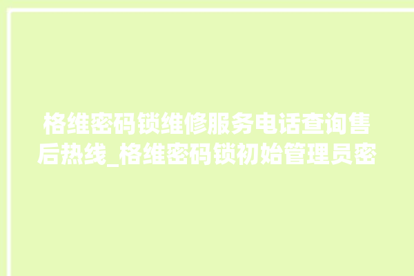 格维密码锁维修服务电话查询售后热线_格维密码锁初始管理员密码忘了 。密码锁