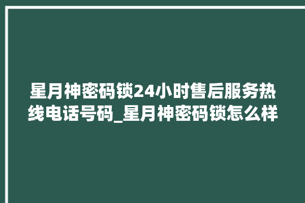 星月神密码锁24小时售后服务热线电话号码_星月神密码锁怎么样 。神密