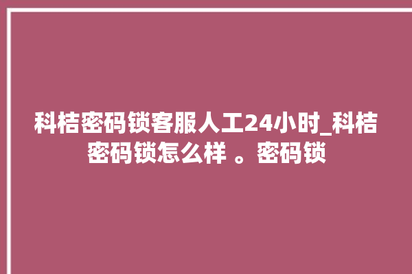 科桔密码锁客服人工24小时_科桔密码锁怎么样 。密码锁