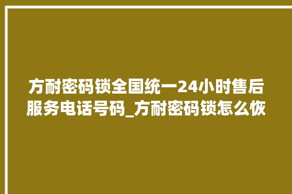 方耐密码锁全国统一24小时售后服务电话号码_方耐密码锁怎么恢复出厂设置 。密码锁