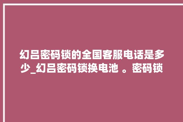 幻吕密码锁的全国客服电话是多少_幻吕密码锁换电池 。密码锁