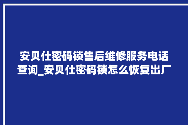 安贝仕密码锁售后维修服务电话查询_安贝仕密码锁怎么恢复出厂设置 。密码锁