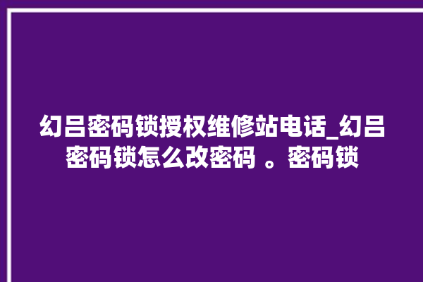 幻吕密码锁授权维修站电话_幻吕密码锁怎么改密码 。密码锁