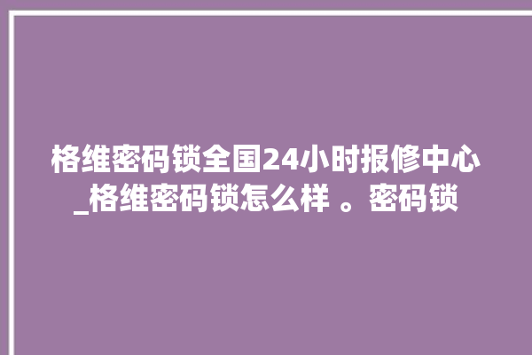 格维密码锁全国24小时报修中心_格维密码锁怎么样 。密码锁