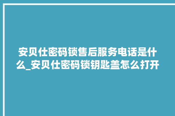 安贝仕密码锁售后服务电话是什么_安贝仕密码锁钥匙盖怎么打开 。密码锁