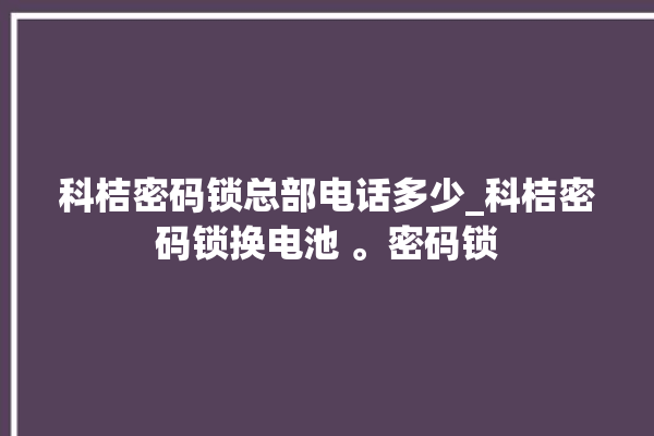 科桔密码锁总部电话多少_科桔密码锁换电池 。密码锁