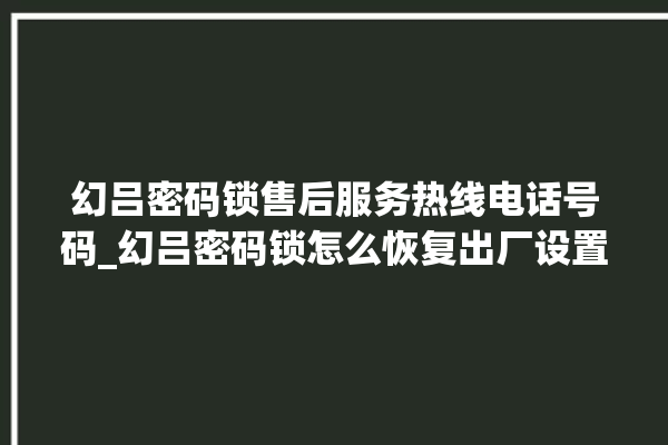 幻吕密码锁售后服务热线电话号码_幻吕密码锁怎么恢复出厂设置 。密码锁