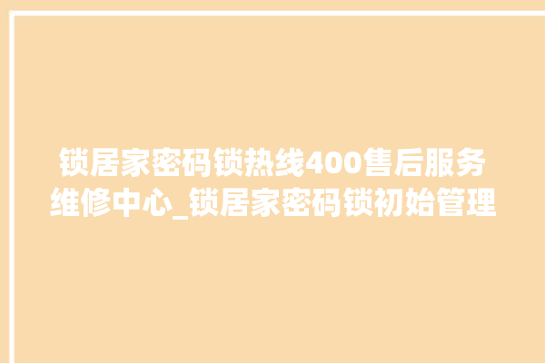 锁居家密码锁热线400售后服务维修中心_锁居家密码锁初始管理员密码忘了 。密码锁