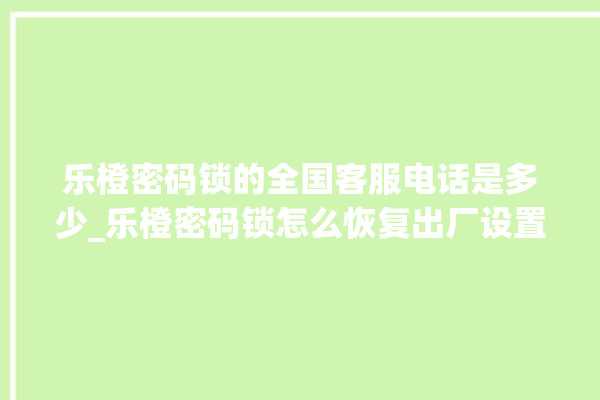 乐橙密码锁的全国客服电话是多少_乐橙密码锁怎么恢复出厂设置 。密码锁