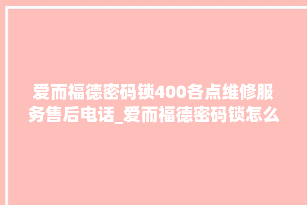 爱而福德密码锁400各点维修服务售后电话_爱而福德密码锁怎么样 。密码锁