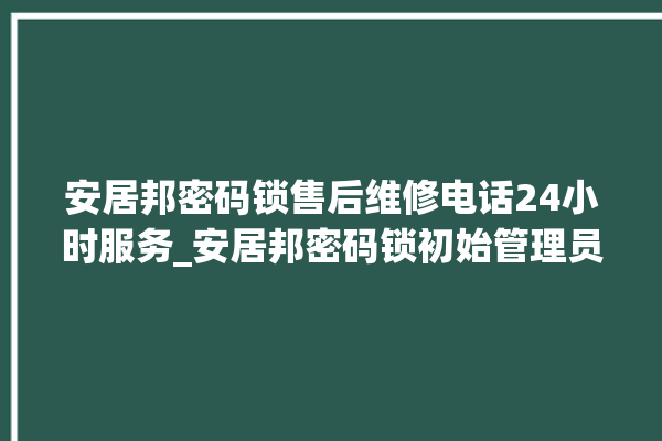 安居邦密码锁售后维修电话24小时服务_安居邦密码锁初始管理员密码忘了 。密码锁