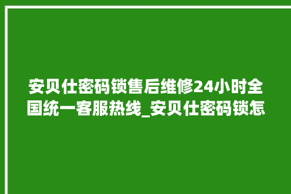 安贝仕密码锁售后维修24小时全国统一客服热线_安贝仕密码锁怎么样 。密码锁