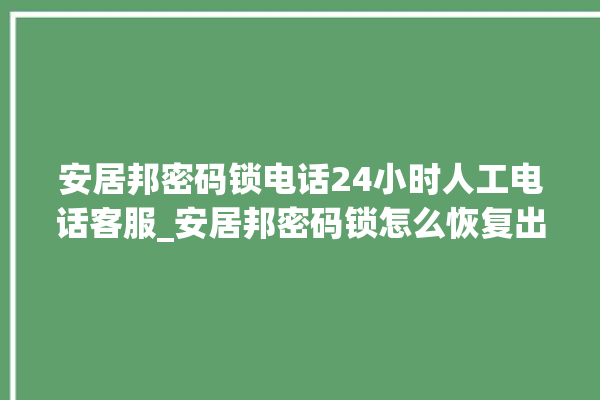 安居邦密码锁电话24小时人工电话客服_安居邦密码锁怎么恢复出厂设置 。密码锁