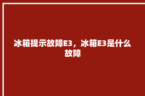 冰箱提示故障E3，冰箱E3是什么故障