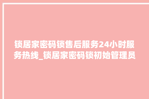 锁居家密码锁售后服务24小时服务热线_锁居家密码锁初始管理员密码忘了 。密码锁