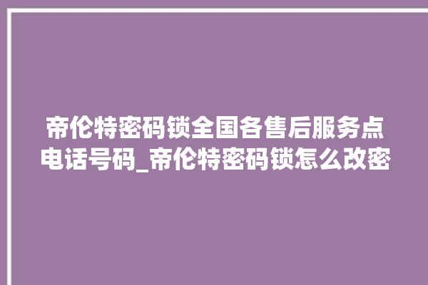 帝伦特密码锁全国各售后服务点电话号码_帝伦特密码锁怎么改密码 。密码锁