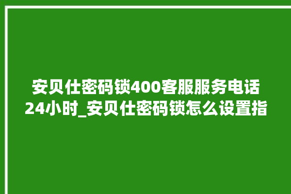 安贝仕密码锁400客服服务电话24小时_安贝仕密码锁怎么设置指纹 。密码锁