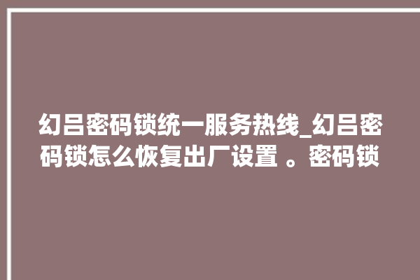 幻吕密码锁统一服务热线_幻吕密码锁怎么恢复出厂设置 。密码锁