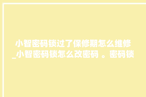 小智密码锁过了保修期怎么维修_小智密码锁怎么改密码 。密码锁