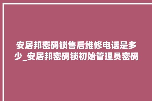 安居邦密码锁售后维修电话是多少_安居邦密码锁初始管理员密码忘了 。密码锁