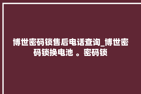 博世密码锁售后电话查询_博世密码锁换电池 。密码锁