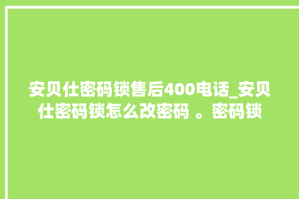 安贝仕密码锁售后400电话_安贝仕密码锁怎么改密码 。密码锁